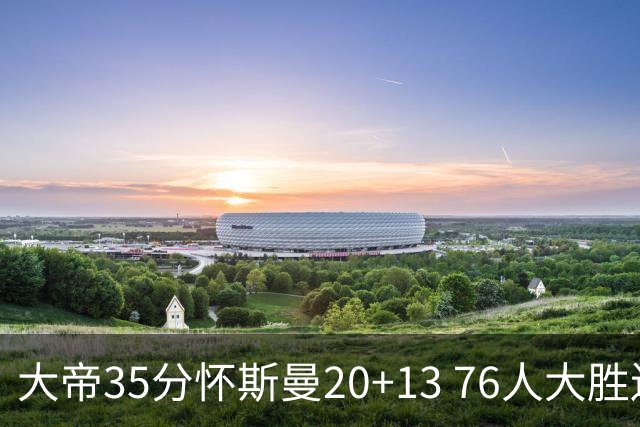 大帝35分怀斯曼20+13 76人大胜送活塞22连败
