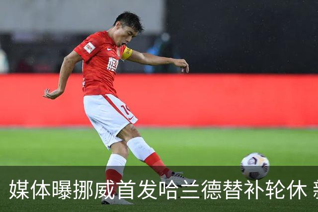 媒体曝挪威首发哈兰德替补轮休 新双骄大战无缘上演？