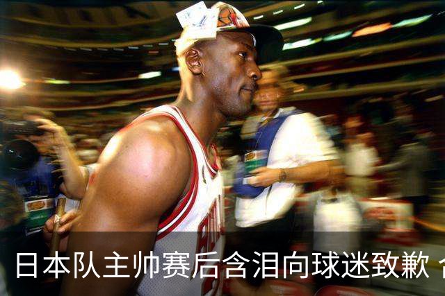 日本队主帅赛后含泪向球迷致歉 合同到期是否续约仍未定