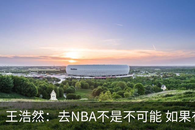 王浩然：去NBA不是不可能 如果有一天我有机会 我也会去争取