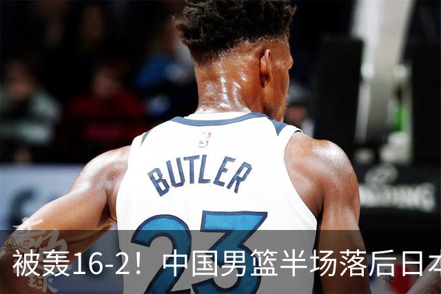 被轰16-2！中国男篮半场落后日本10分：贺希宁10分 杨瀚森5分2犯规